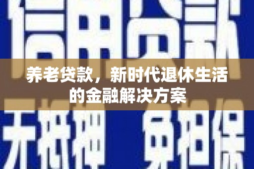 新余养老贷款，新时代退休生活的金融解决方案