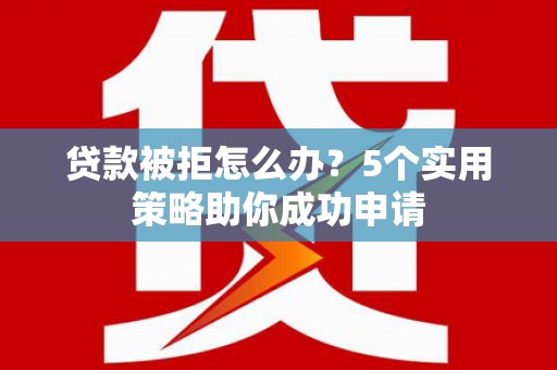 新余贷款被拒怎么办？5个实用策略助你成功申请
